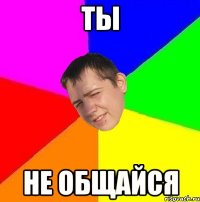 ты не общайся