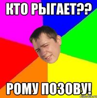 кто рыгает?? рому позову!