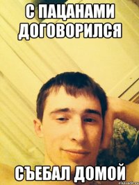 С пацанами договорился Съебал домой