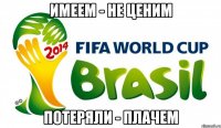 имеем - не ценим потеряли - плачем