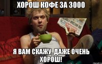 Хорош кофе за 3000 Я вам скажу, даже очень хорош!
