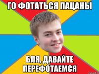 го фотаться пацаны бля, давайте перефотаемся