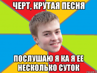 черт, крутая песня послушаю я ка я ее несколько суток