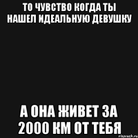 то чувство когда ты нашел идеальную девушку а она живет за 2000 км от тебя