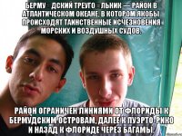 Берму́дский треуго́льник — район в Атлантическом океане, в котором якобы происходят таинственные исчезновения морских и воздушных судов. Район ограничен линиями от Флориды к Бермудским островам, далее к Пуэрто-Рико и назад к Флориде через Багамы.