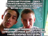 Бермудский треугольник — район в Атлантическом океане, в котором якобы происходят таинственные исчезновения морских и воздушных судов. Район ограничен линиями от Флориды к Бермудским островам, далее к Пуэрто-Рико и назад к Флориде через Багамы.