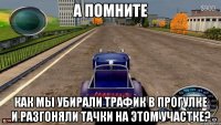 А помните как мы убирали трафик в прогулке и разгоняли тачки на этом участке?