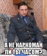  а не наркоман ли ты часом?
