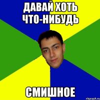 давай хоть что-нибудь смишное