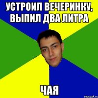 устроил вечеринку, выпил два литра чая