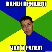 ванёк пришел! чай и рулет!
