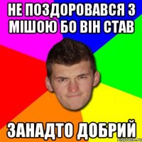 Не поздоровався з мішою бо він став занадто добрий