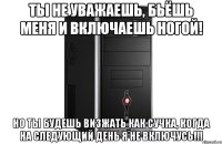 Ты не уважаешь, бьёшь меня и включаешь ногой! Но ты будешь визжать как сучка, когда на следующий день я не включусь!!!