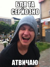 бля та серйозно атвичаю