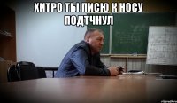 хитро ты писю к носу подтчнул 