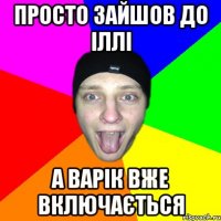 просто зайшов до іллі а варік вже включається