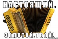 н а с т о я щ и й . з о л о т о й . т в о й !