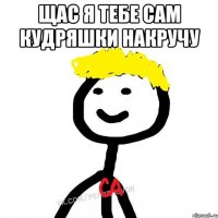 Щас я тебе сам кудряшки накручу 