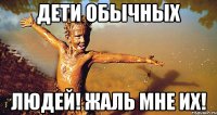 дети обычных людей! жаль мне их!