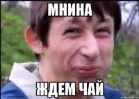 мнина ждем чай