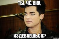Ты, чё, ска, Издеваешься?
