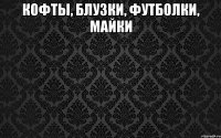 КОФТЫ, БЛУЗКИ, ФУТБОЛКИ, МАЙКИ 