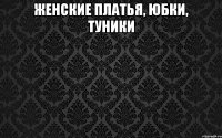женские ПЛАТЬЯ, ЮБКИ, ТУНИКИ 