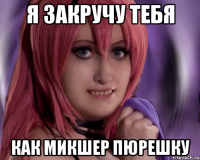 я закручу тебя как микшер пюрешку