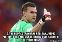  да ну не расстраивайся ты так... через четыре года мы обязательно всех натянем, вот увидишь!
