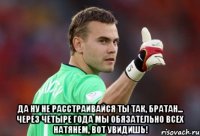 да ну не расстраивайся ты так, братан... через четыре года мы обязательно всех натянем, вот увидишь!