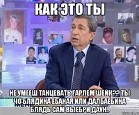 как это ты не умееш танцевать гарлем шейк?? ты чо блядина ебаная или далбаебина блядь сам выебри даун..
