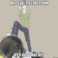 МЫ ЕЩЁ ПОСМОТРИМ КТО КОГО НАГНЁТ