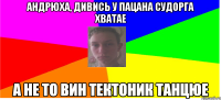 андрюха, дивись у пацана судорга хватае а не то вин тектоник танцюе