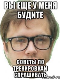 вы еще у меня будите советы по тренировкам спрашивать
