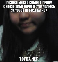 Позови меня с собой, Я приду сквозь злые ночи, Я отправлюсь за тобой Не беслпатно? Тогда нет.