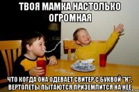 твоя мамка настолько огромная что когда она одевает свитер с буквой "Н", вертолеты пытаются приземлится на нее