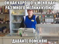 ой как хорошо, у меня как раз много мелких купюр давайте поменяю