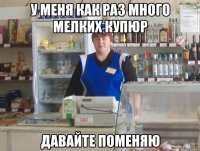 у меня как раз много мелких купюр давайте поменяю