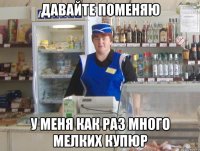 давайте поменяю у меня как раз много мелких купюр