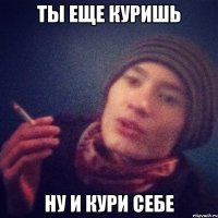 ТЫ ЕЩЕ КУРИШЬ НУ И КУРИ СЕБЕ