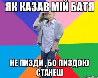 як казав мій батя не пизди , бо пиздою станеш