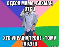 одеса мама , бахмач отєц хто україну троне - тому піздец