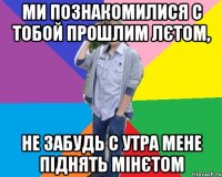 ми познакомилися с тобой прошлим лєтом, не забудь с утра мене піднять мінєтом