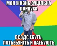 моя жизнь суцільна порнуха вєздє ебуть, потьебують и наебують