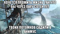 Хочется прожить жизнь так,что бы через пару сотен лет Твоих потомков садили в анимус