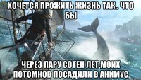 Хочется прожить жизнь так.. Что бы Через пару сотен лет,моих потомков посадили в анимус