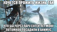 Хочется прожить жизнь так Что бы через пару сотен лет,моих потомков посадили в анимус