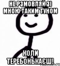 не рзмовляй зі мною таким туном коли теребонькаєш!