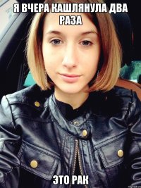 Я вчера кашлянула два раза это рак