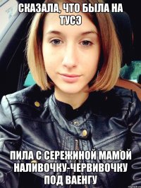 сказала, что была на тусэ пила с сережиной мамой наливочку-червивочку под ваенгу